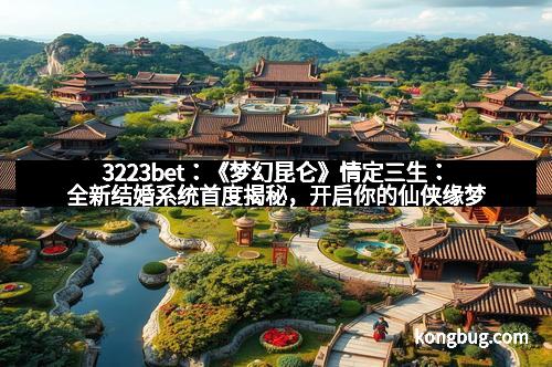 3223bet：《梦幻昆仑》情定三生：全新结婚系统首度揭秘，开启你的仙侠缘梦